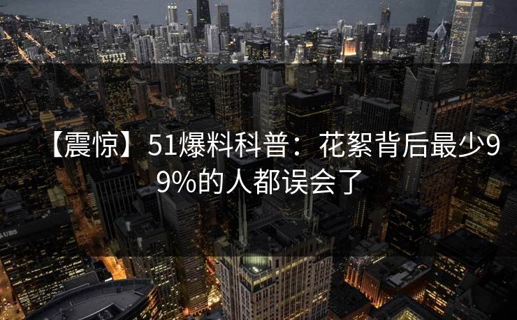 【震惊】51爆料科普：花絮背后最少99%的人都误会了