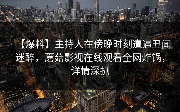【爆料】主持人在傍晚时刻遭遇丑闻迷醉,蘑菇影视在线观看全网炸锅,详情深扒 【爆料】主持人在傍晚时刻遭遇丑闻迷醉,蘑菇影视在线观看全网炸锅,详情深扒