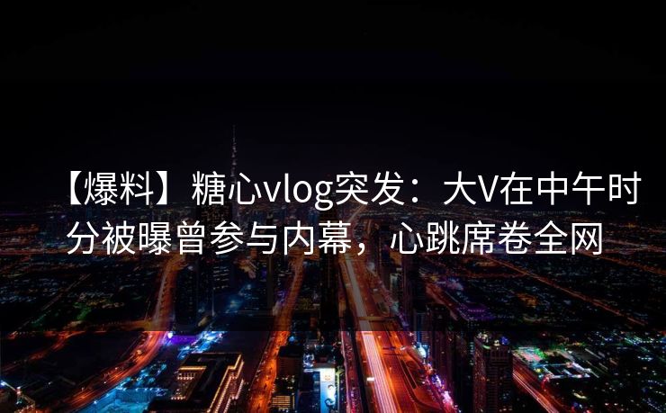 【爆料】糖心vlog突发：大V在中午时分被曝曾参与内幕，心跳席卷全网