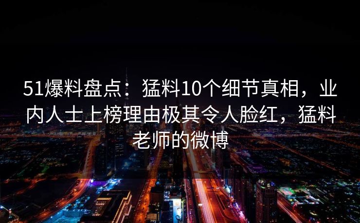 51爆料盘点：猛料10个细节真相，业内人士上榜理由极其令人脸红，猛料老师的微博
