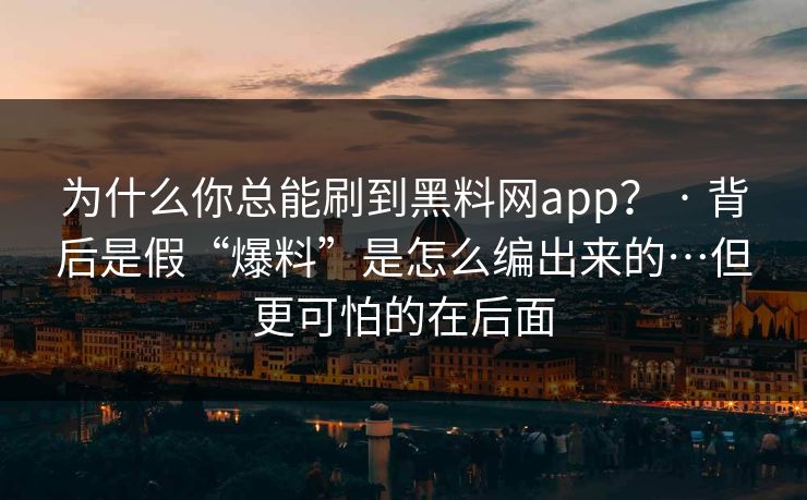 为什么你总能刷到黑料网app？ · 背后是假“爆料”是怎么编出来的…但更可怕的在后面