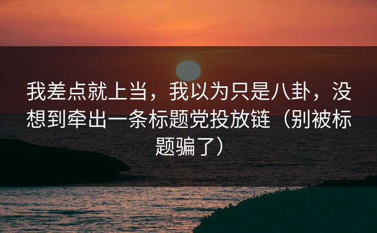 我差点就上当，我以为只是八卦，没想到牵出一条标题党投放链（别被标题骗了）