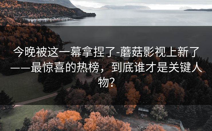 今晚被这一幕拿捏了-蘑菇影视上新了——最惊喜的热榜，到底谁才是关键人物？