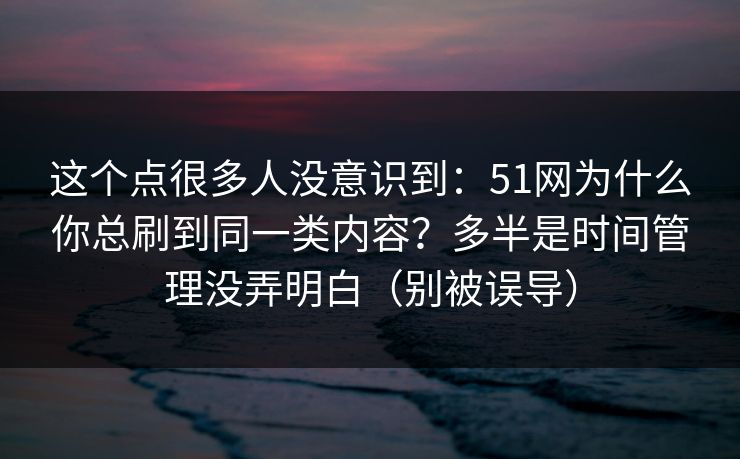 这个点很多人没意识到：51网为什么你总刷到同一类内容？多半是时间管理没弄明白（别被误导）
