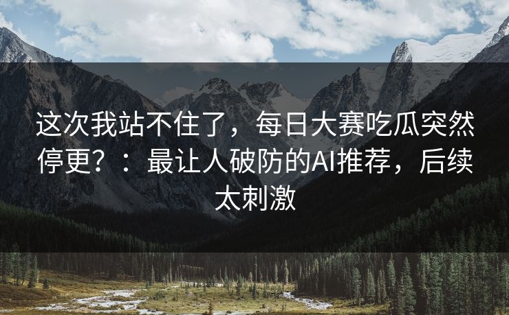 这次我站不住了,每日大赛吃瓜突然停更?:最让人破防的AI推荐,后续太刺激 这次我站不住了,每日大赛吃瓜突然停更?:最让人破防的AI推荐,后续太刺激