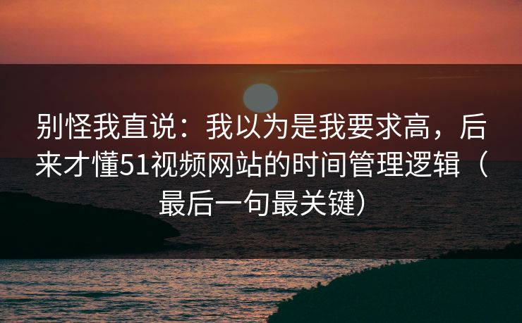 别怪我直说：我以为是我要求高，后来才懂51视频网站的时间管理逻辑（最后一句最关键）