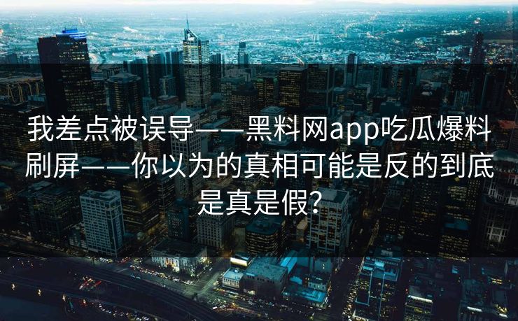 我差点被误导——黑料网app吃瓜爆料刷屏——你以为的真相可能是反的到底是真是假？