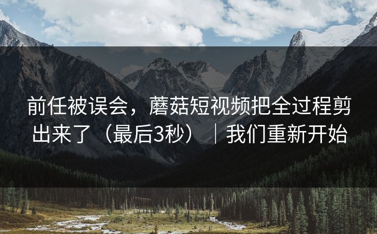 前任被误会，蘑菇短视频把全过程剪出来了（最后3秒）｜我们重新开始