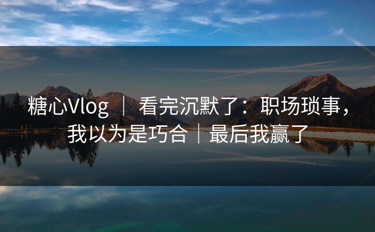 糖心Vlog ｜ 看完沉默了：职场琐事，我以为是巧合｜最后我赢了