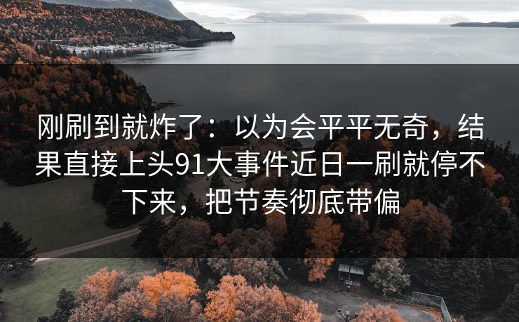 刚刷到就炸了:以为会平平无奇,结果直接上头91大事件近日一刷就停不下来,把节奏彻底带偏 刚刷到就炸了:以为会平平无奇,结果直接上头91大事件近日一刷就停不下来,把节奏彻底带偏