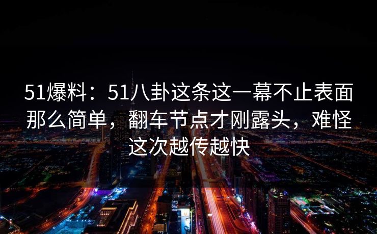 51爆料：51八卦这条这一幕不止表面那么简单，翻车节点才刚露头，难怪这次越传越快